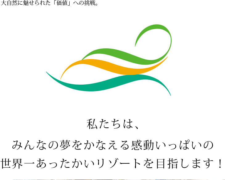 大自然に魅せられた「価値」への挑戦。私たちは、みんなの夢をかなえる感動いっぱいの世界一あったかいリゾートを目指します！