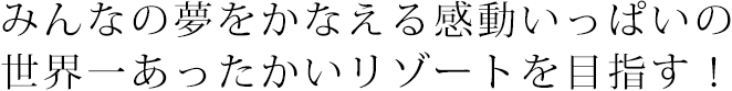 みんなの夢をかなえる感動いっぱいの世界一あったかいリゾートを目指す！