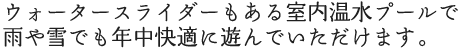 ウォータースライダーもある室内温水プールで雨や雪でも年中快適に遊んでいただけます。