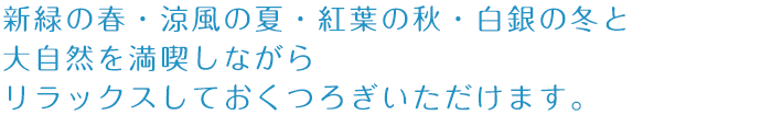 新緑の春・涼風の夏・紅葉の秋・白銀の冬と大自然を満喫しながらリラックスしておくつろぎいただけます。
