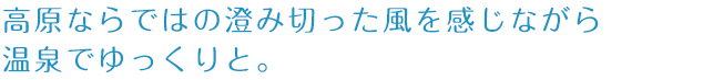 高原ならではの澄み切った風を感じながら温泉でゆっくりと。