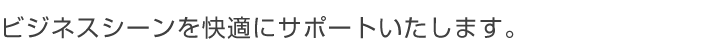 ビジネスシーンを快適にサポートいたします。